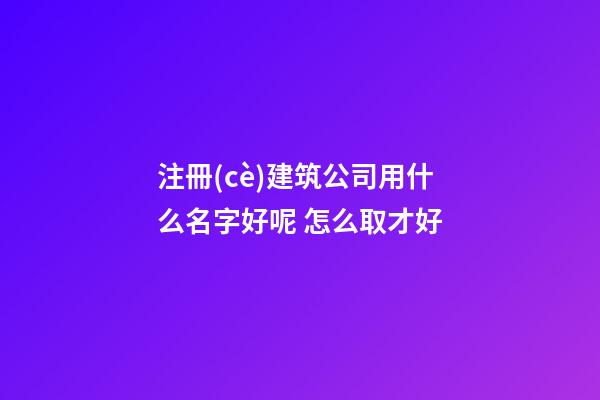 注冊(cè)建筑公司用什么名字好呢 怎么取才好